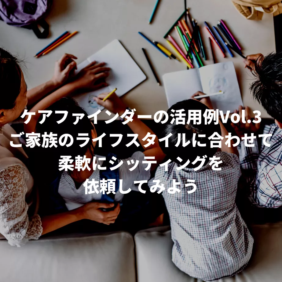 ケアファインダーの活用例Vol.3〜ご家族のライフスタイルに合わせて、柔軟にシッティングを依頼してみよう〜